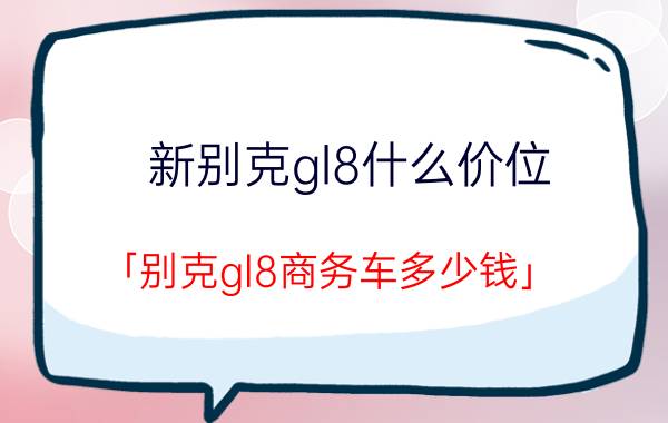 新别克gl8什么价位 「别克gl8商务车多少钱」